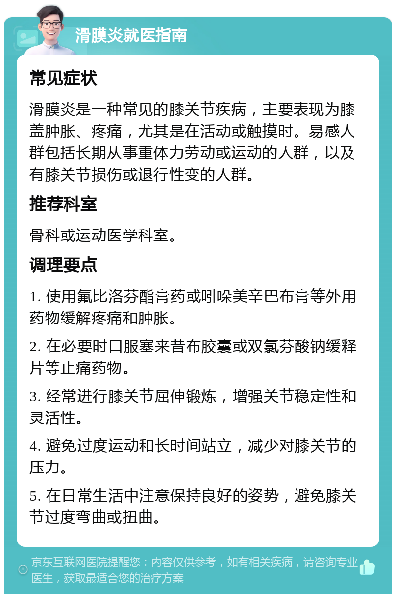 滑膜炎就医指南 常见症状 滑膜炎是一种常见的膝关节疾病，主要表现为膝盖肿胀、疼痛，尤其是在活动或触摸时。易感人群包括长期从事重体力劳动或运动的人群，以及有膝关节损伤或退行性变的人群。 推荐科室 骨科或运动医学科室。 调理要点 1. 使用氟比洛芬酯膏药或吲哚美辛巴布膏等外用药物缓解疼痛和肿胀。 2. 在必要时口服塞来昔布胶囊或双氯芬酸钠缓释片等止痛药物。 3. 经常进行膝关节屈伸锻炼，增强关节稳定性和灵活性。 4. 避免过度运动和长时间站立，减少对膝关节的压力。 5. 在日常生活中注意保持良好的姿势，避免膝关节过度弯曲或扭曲。