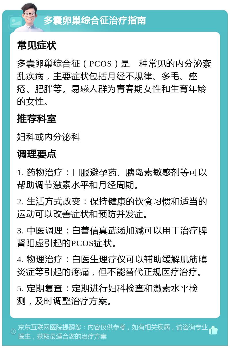 多囊卵巢综合征治疗指南 常见症状 多囊卵巢综合征（PCOS）是一种常见的内分泌紊乱疾病，主要症状包括月经不规律、多毛、痤疮、肥胖等。易感人群为青春期女性和生育年龄的女性。 推荐科室 妇科或内分泌科 调理要点 1. 药物治疗：口服避孕药、胰岛素敏感剂等可以帮助调节激素水平和月经周期。 2. 生活方式改变：保持健康的饮食习惯和适当的运动可以改善症状和预防并发症。 3. 中医调理：白善信真武汤加减可以用于治疗脾肾阳虚引起的PCOS症状。 4. 物理治疗：白医生理疗仪可以辅助缓解肌筋膜炎症等引起的疼痛，但不能替代正规医疗治疗。 5. 定期复查：定期进行妇科检查和激素水平检测，及时调整治疗方案。