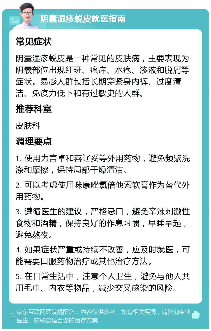 阴囊湿疹蜕皮就医指南 常见症状 阴囊湿疹蜕皮是一种常见的皮肤病，主要表现为阴囊部位出现红斑、瘙痒、水疱、渗液和脱屑等症状。易感人群包括长期穿紧身内裤、过度清洁、免疫力低下和有过敏史的人群。 推荐科室 皮肤科 调理要点 1. 使用力言卓和喜辽妥等外用药物，避免频繁洗涤和摩擦，保持局部干燥清洁。 2. 可以考虑使用咪康唑氯倍他索软膏作为替代外用药物。 3. 遵循医生的建议，严格忌口，避免辛辣刺激性食物和酒精，保持良好的作息习惯，早睡早起，避免熬夜。 4. 如果症状严重或持续不改善，应及时就医，可能需要口服药物治疗或其他治疗方法。 5. 在日常生活中，注意个人卫生，避免与他人共用毛巾、内衣等物品，减少交叉感染的风险。