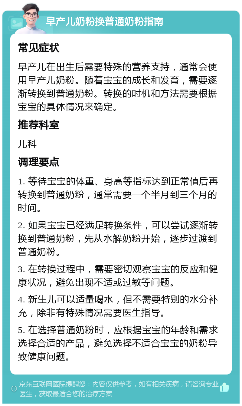 早产儿奶粉换普通奶粉指南 常见症状 早产儿在出生后需要特殊的营养支持，通常会使用早产儿奶粉。随着宝宝的成长和发育，需要逐渐转换到普通奶粉。转换的时机和方法需要根据宝宝的具体情况来确定。 推荐科室 儿科 调理要点 1. 等待宝宝的体重、身高等指标达到正常值后再转换到普通奶粉，通常需要一个半月到三个月的时间。 2. 如果宝宝已经满足转换条件，可以尝试逐渐转换到普通奶粉，先从水解奶粉开始，逐步过渡到普通奶粉。 3. 在转换过程中，需要密切观察宝宝的反应和健康状况，避免出现不适或过敏等问题。 4. 新生儿可以适量喝水，但不需要特别的水分补充，除非有特殊情况需要医生指导。 5. 在选择普通奶粉时，应根据宝宝的年龄和需求选择合适的产品，避免选择不适合宝宝的奶粉导致健康问题。