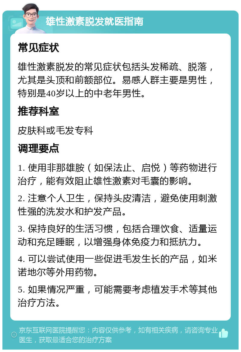 雄性激素脱发就医指南 常见症状 雄性激素脱发的常见症状包括头发稀疏、脱落，尤其是头顶和前额部位。易感人群主要是男性，特别是40岁以上的中老年男性。 推荐科室 皮肤科或毛发专科 调理要点 1. 使用非那雄胺（如保法止、启悦）等药物进行治疗，能有效阻止雄性激素对毛囊的影响。 2. 注意个人卫生，保持头皮清洁，避免使用刺激性强的洗发水和护发产品。 3. 保持良好的生活习惯，包括合理饮食、适量运动和充足睡眠，以增强身体免疫力和抵抗力。 4. 可以尝试使用一些促进毛发生长的产品，如米诺地尔等外用药物。 5. 如果情况严重，可能需要考虑植发手术等其他治疗方法。