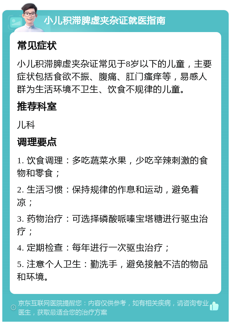 小儿积滞脾虚夹杂证就医指南 常见症状 小儿积滞脾虚夹杂证常见于8岁以下的儿童，主要症状包括食欲不振、腹痛、肛门瘙痒等，易感人群为生活环境不卫生、饮食不规律的儿童。 推荐科室 儿科 调理要点 1. 饮食调理：多吃蔬菜水果，少吃辛辣刺激的食物和零食； 2. 生活习惯：保持规律的作息和运动，避免着凉； 3. 药物治疗：可选择磷酸哌嗪宝塔糖进行驱虫治疗； 4. 定期检查：每年进行一次驱虫治疗； 5. 注意个人卫生：勤洗手，避免接触不洁的物品和环境。