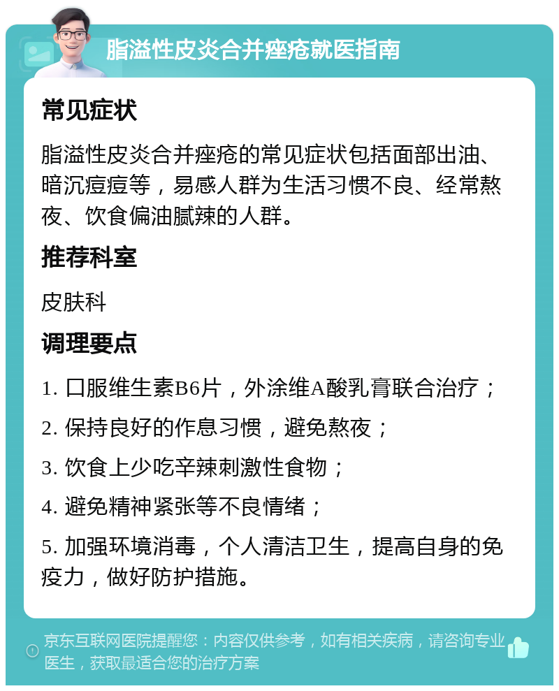 脂溢性皮炎合并痤疮就医指南 常见症状 脂溢性皮炎合并痤疮的常见症状包括面部出油、暗沉痘痘等，易感人群为生活习惯不良、经常熬夜、饮食偏油腻辣的人群。 推荐科室 皮肤科 调理要点 1. 口服维生素B6片，外涂维A酸乳膏联合治疗； 2. 保持良好的作息习惯，避免熬夜； 3. 饮食上少吃辛辣刺激性食物； 4. 避免精神紧张等不良情绪； 5. 加强环境消毒，个人清洁卫生，提高自身的免疫力，做好防护措施。