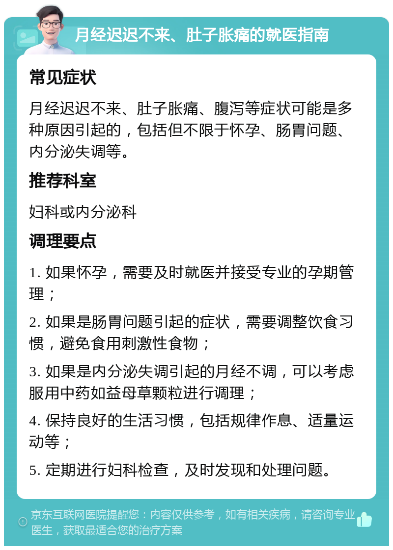 月经迟迟不来、肚子胀痛的就医指南 常见症状 月经迟迟不来、肚子胀痛、腹泻等症状可能是多种原因引起的，包括但不限于怀孕、肠胃问题、内分泌失调等。 推荐科室 妇科或内分泌科 调理要点 1. 如果怀孕，需要及时就医并接受专业的孕期管理； 2. 如果是肠胃问题引起的症状，需要调整饮食习惯，避免食用刺激性食物； 3. 如果是内分泌失调引起的月经不调，可以考虑服用中药如益母草颗粒进行调理； 4. 保持良好的生活习惯，包括规律作息、适量运动等； 5. 定期进行妇科检查，及时发现和处理问题。