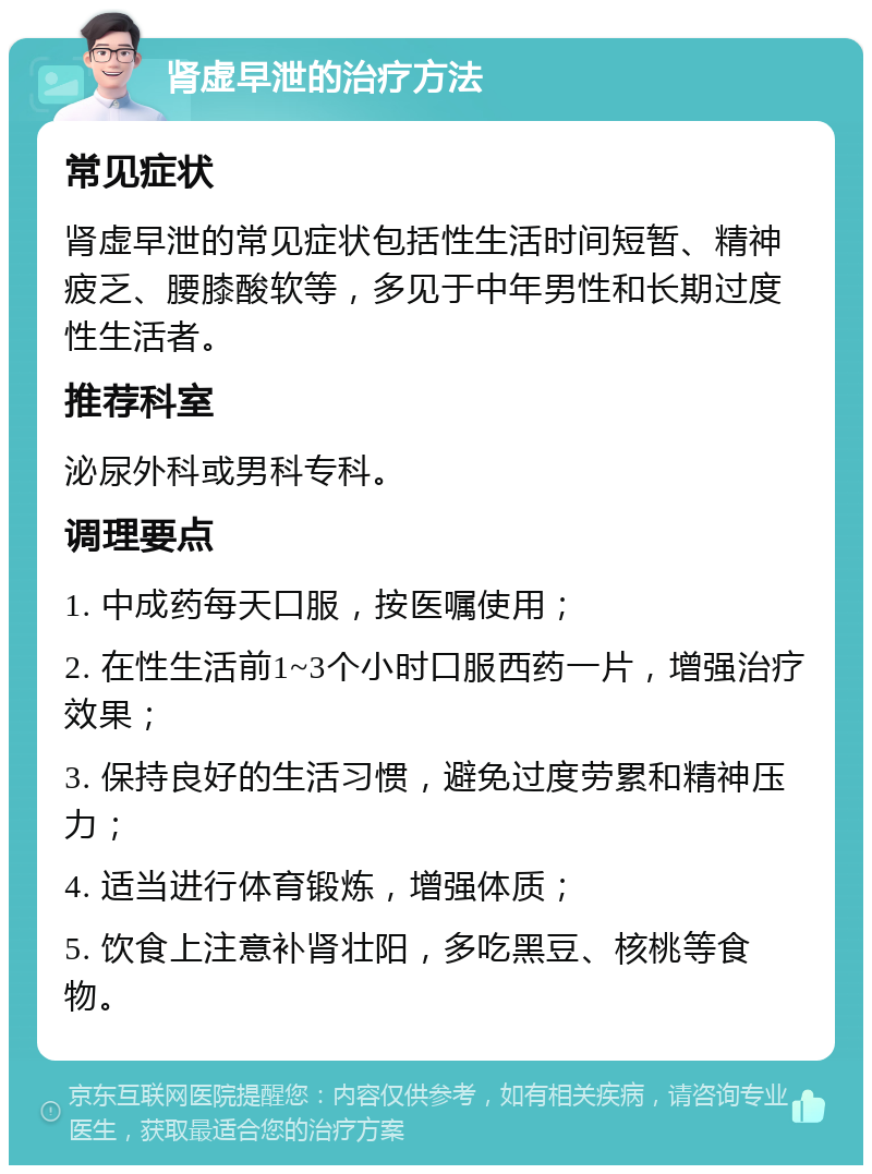 肾虚早泄的治疗方法 常见症状 肾虚早泄的常见症状包括性生活时间短暂、精神疲乏、腰膝酸软等，多见于中年男性和长期过度性生活者。 推荐科室 泌尿外科或男科专科。 调理要点 1. 中成药每天口服，按医嘱使用； 2. 在性生活前1~3个小时口服西药一片，增强治疗效果； 3. 保持良好的生活习惯，避免过度劳累和精神压力； 4. 适当进行体育锻炼，增强体质； 5. 饮食上注意补肾壮阳，多吃黑豆、核桃等食物。