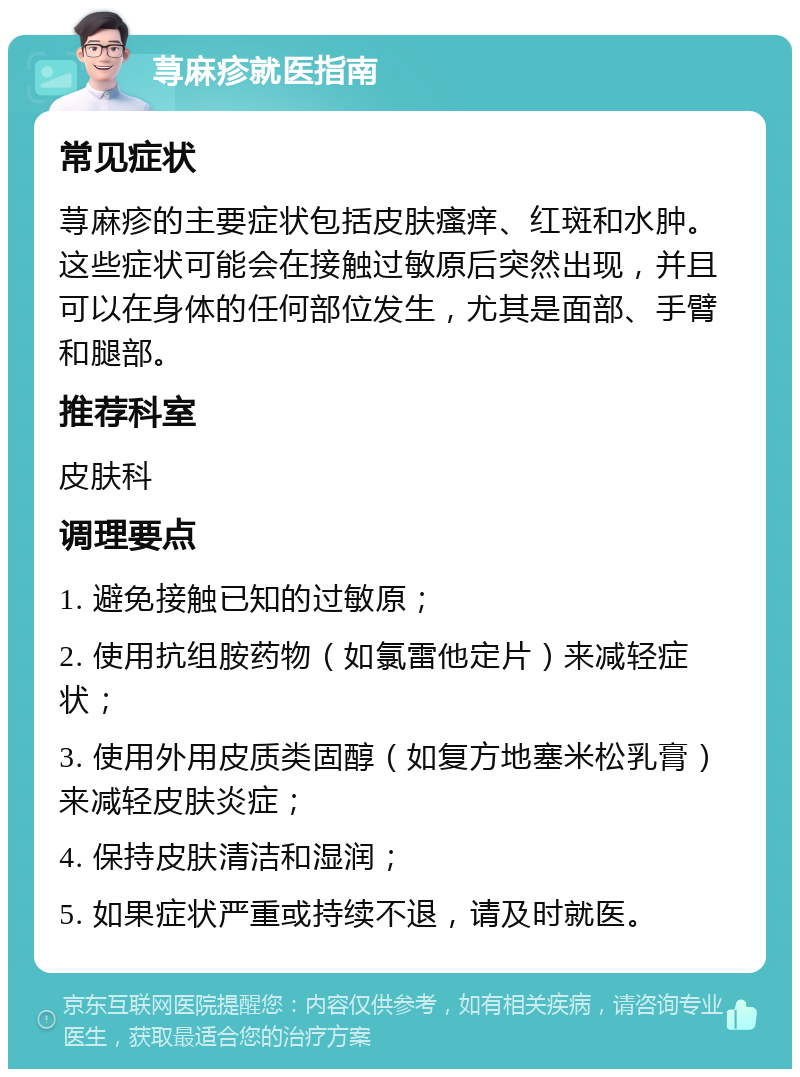 荨麻疹就医指南 常见症状 荨麻疹的主要症状包括皮肤瘙痒、红斑和水肿。这些症状可能会在接触过敏原后突然出现，并且可以在身体的任何部位发生，尤其是面部、手臂和腿部。 推荐科室 皮肤科 调理要点 1. 避免接触已知的过敏原； 2. 使用抗组胺药物（如氯雷他定片）来减轻症状； 3. 使用外用皮质类固醇（如复方地塞米松乳膏）来减轻皮肤炎症； 4. 保持皮肤清洁和湿润； 5. 如果症状严重或持续不退，请及时就医。