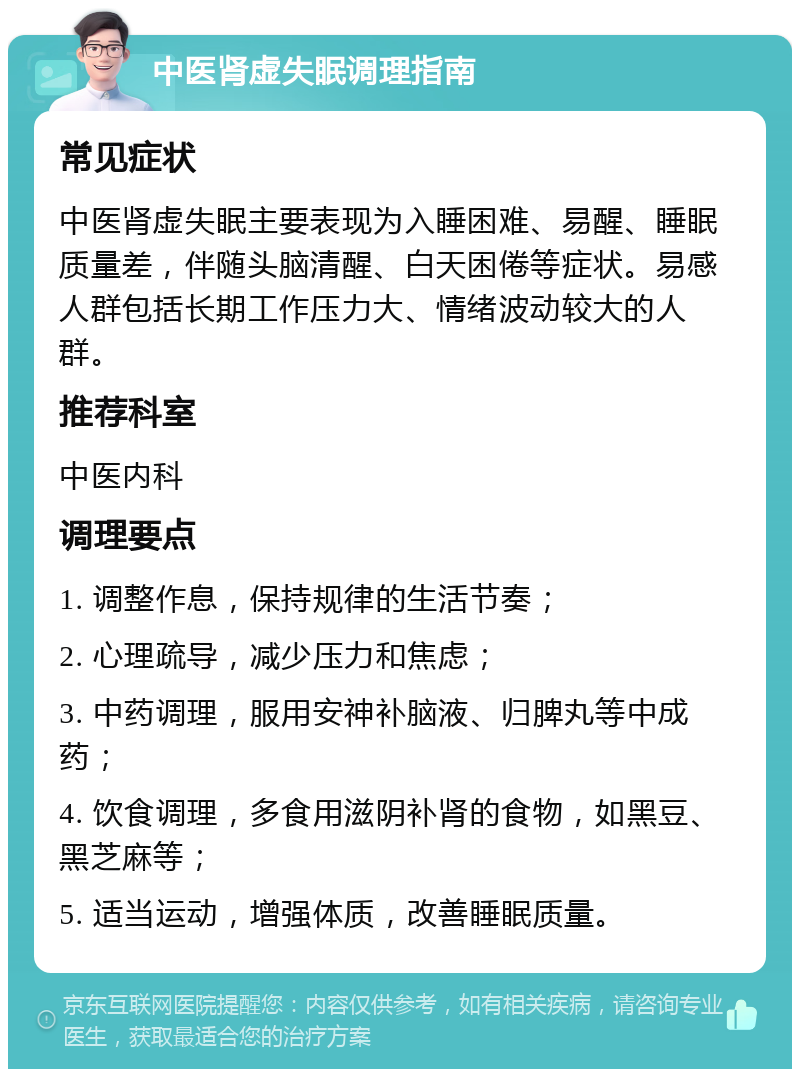 中医肾虚失眠调理指南 常见症状 中医肾虚失眠主要表现为入睡困难、易醒、睡眠质量差，伴随头脑清醒、白天困倦等症状。易感人群包括长期工作压力大、情绪波动较大的人群。 推荐科室 中医内科 调理要点 1. 调整作息，保持规律的生活节奏； 2. 心理疏导，减少压力和焦虑； 3. 中药调理，服用安神补脑液、归脾丸等中成药； 4. 饮食调理，多食用滋阴补肾的食物，如黑豆、黑芝麻等； 5. 适当运动，增强体质，改善睡眠质量。