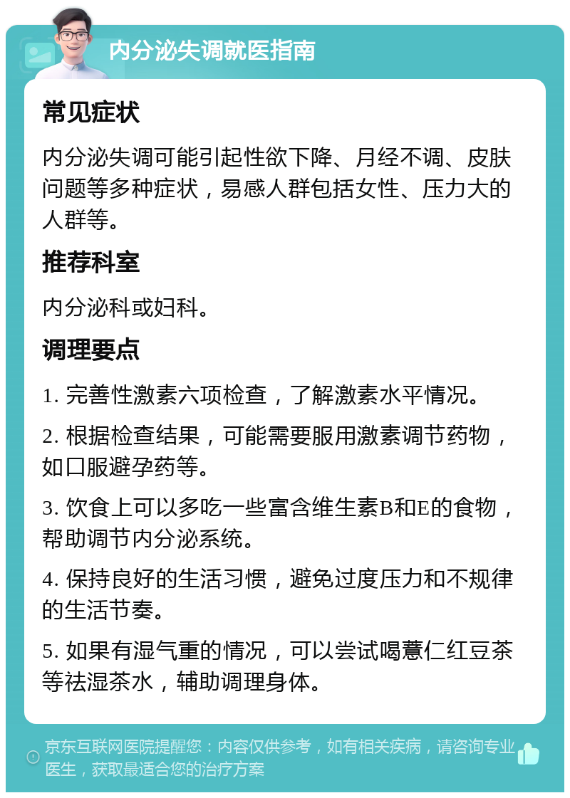 内分泌失调就医指南 常见症状 内分泌失调可能引起性欲下降、月经不调、皮肤问题等多种症状，易感人群包括女性、压力大的人群等。 推荐科室 内分泌科或妇科。 调理要点 1. 完善性激素六项检查，了解激素水平情况。 2. 根据检查结果，可能需要服用激素调节药物，如口服避孕药等。 3. 饮食上可以多吃一些富含维生素B和E的食物，帮助调节内分泌系统。 4. 保持良好的生活习惯，避免过度压力和不规律的生活节奏。 5. 如果有湿气重的情况，可以尝试喝薏仁红豆茶等祛湿茶水，辅助调理身体。