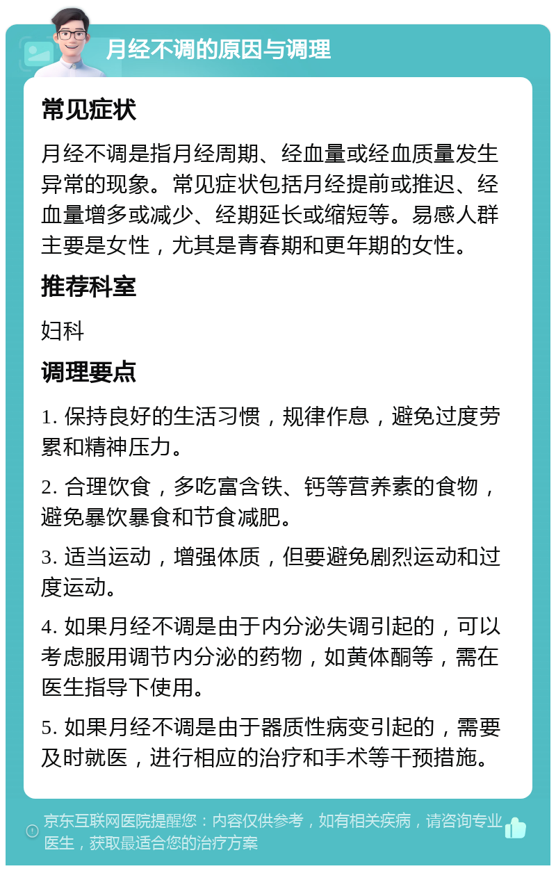 月经不调的原因与调理 常见症状 月经不调是指月经周期、经血量或经血质量发生异常的现象。常见症状包括月经提前或推迟、经血量增多或减少、经期延长或缩短等。易感人群主要是女性，尤其是青春期和更年期的女性。 推荐科室 妇科 调理要点 1. 保持良好的生活习惯，规律作息，避免过度劳累和精神压力。 2. 合理饮食，多吃富含铁、钙等营养素的食物，避免暴饮暴食和节食减肥。 3. 适当运动，增强体质，但要避免剧烈运动和过度运动。 4. 如果月经不调是由于内分泌失调引起的，可以考虑服用调节内分泌的药物，如黄体酮等，需在医生指导下使用。 5. 如果月经不调是由于器质性病变引起的，需要及时就医，进行相应的治疗和手术等干预措施。