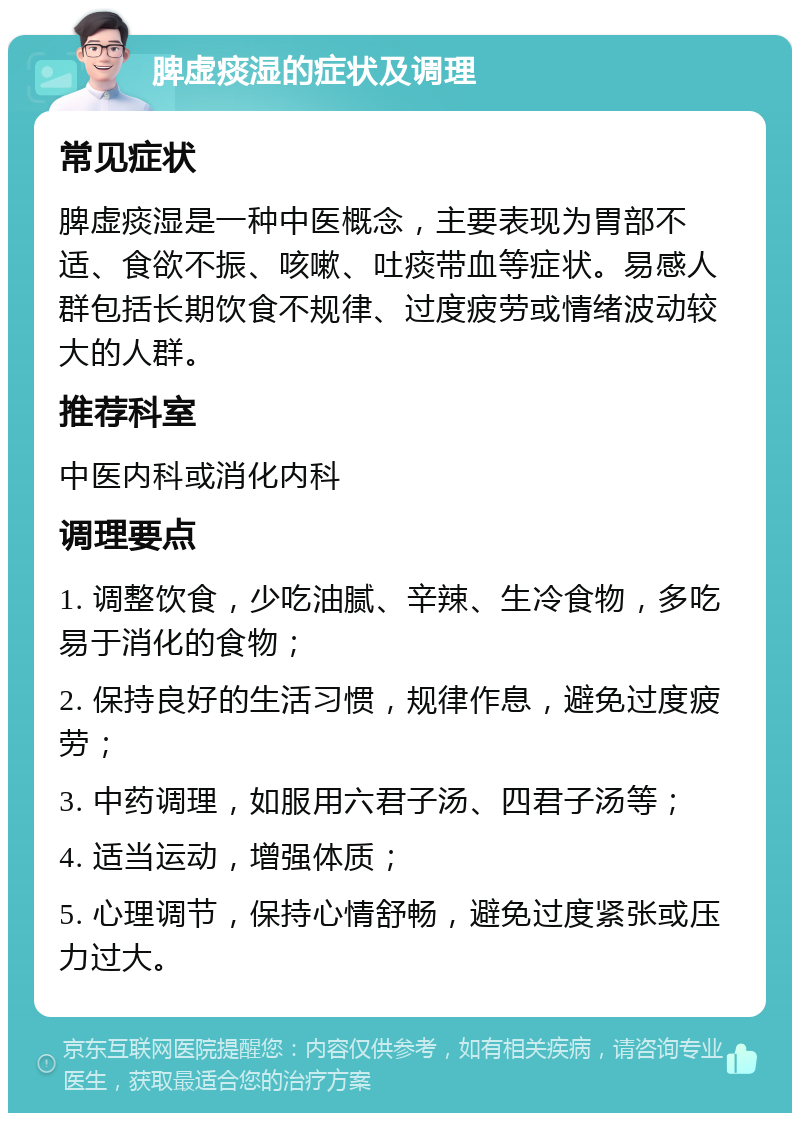 脾虚痰湿的症状及调理 常见症状 脾虚痰湿是一种中医概念，主要表现为胃部不适、食欲不振、咳嗽、吐痰带血等症状。易感人群包括长期饮食不规律、过度疲劳或情绪波动较大的人群。 推荐科室 中医内科或消化内科 调理要点 1. 调整饮食，少吃油腻、辛辣、生冷食物，多吃易于消化的食物； 2. 保持良好的生活习惯，规律作息，避免过度疲劳； 3. 中药调理，如服用六君子汤、四君子汤等； 4. 适当运动，增强体质； 5. 心理调节，保持心情舒畅，避免过度紧张或压力过大。