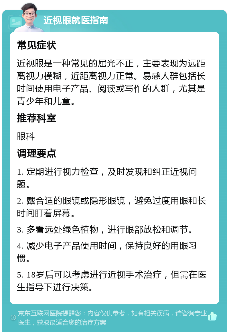 近视眼就医指南 常见症状 近视眼是一种常见的屈光不正，主要表现为远距离视力模糊，近距离视力正常。易感人群包括长时间使用电子产品、阅读或写作的人群，尤其是青少年和儿童。 推荐科室 眼科 调理要点 1. 定期进行视力检查，及时发现和纠正近视问题。 2. 戴合适的眼镜或隐形眼镜，避免过度用眼和长时间盯着屏幕。 3. 多看远处绿色植物，进行眼部放松和调节。 4. 减少电子产品使用时间，保持良好的用眼习惯。 5. 18岁后可以考虑进行近视手术治疗，但需在医生指导下进行决策。