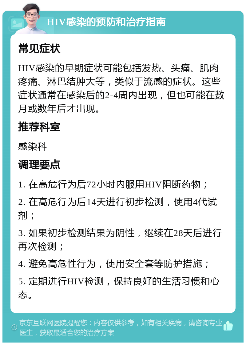 HIV感染的预防和治疗指南 常见症状 HIV感染的早期症状可能包括发热、头痛、肌肉疼痛、淋巴结肿大等，类似于流感的症状。这些症状通常在感染后的2-4周内出现，但也可能在数月或数年后才出现。 推荐科室 感染科 调理要点 1. 在高危行为后72小时内服用HIV阻断药物； 2. 在高危行为后14天进行初步检测，使用4代试剂； 3. 如果初步检测结果为阴性，继续在28天后进行再次检测； 4. 避免高危性行为，使用安全套等防护措施； 5. 定期进行HIV检测，保持良好的生活习惯和心态。