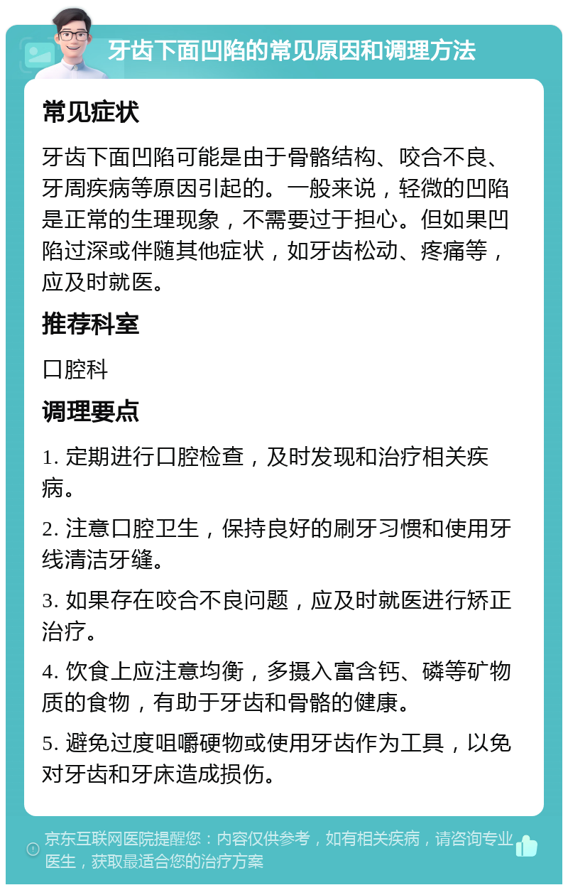 牙齿下面凹陷的常见原因和调理方法 常见症状 牙齿下面凹陷可能是由于骨骼结构、咬合不良、牙周疾病等原因引起的。一般来说，轻微的凹陷是正常的生理现象，不需要过于担心。但如果凹陷过深或伴随其他症状，如牙齿松动、疼痛等，应及时就医。 推荐科室 口腔科 调理要点 1. 定期进行口腔检查，及时发现和治疗相关疾病。 2. 注意口腔卫生，保持良好的刷牙习惯和使用牙线清洁牙缝。 3. 如果存在咬合不良问题，应及时就医进行矫正治疗。 4. 饮食上应注意均衡，多摄入富含钙、磷等矿物质的食物，有助于牙齿和骨骼的健康。 5. 避免过度咀嚼硬物或使用牙齿作为工具，以免对牙齿和牙床造成损伤。