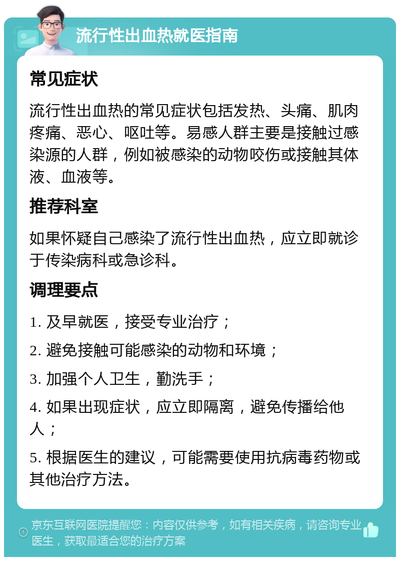 流行性出血热就医指南 常见症状 流行性出血热的常见症状包括发热、头痛、肌肉疼痛、恶心、呕吐等。易感人群主要是接触过感染源的人群，例如被感染的动物咬伤或接触其体液、血液等。 推荐科室 如果怀疑自己感染了流行性出血热，应立即就诊于传染病科或急诊科。 调理要点 1. 及早就医，接受专业治疗； 2. 避免接触可能感染的动物和环境； 3. 加强个人卫生，勤洗手； 4. 如果出现症状，应立即隔离，避免传播给他人； 5. 根据医生的建议，可能需要使用抗病毒药物或其他治疗方法。