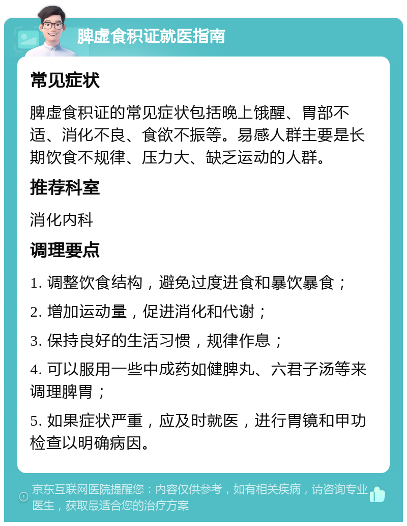 脾虚食积证就医指南 常见症状 脾虚食积证的常见症状包括晚上饿醒、胃部不适、消化不良、食欲不振等。易感人群主要是长期饮食不规律、压力大、缺乏运动的人群。 推荐科室 消化内科 调理要点 1. 调整饮食结构，避免过度进食和暴饮暴食； 2. 增加运动量，促进消化和代谢； 3. 保持良好的生活习惯，规律作息； 4. 可以服用一些中成药如健脾丸、六君子汤等来调理脾胃； 5. 如果症状严重，应及时就医，进行胃镜和甲功检查以明确病因。