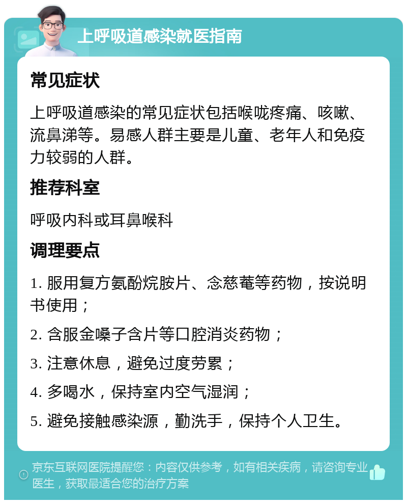 上呼吸道感染就医指南 常见症状 上呼吸道感染的常见症状包括喉咙疼痛、咳嗽、流鼻涕等。易感人群主要是儿童、老年人和免疫力较弱的人群。 推荐科室 呼吸内科或耳鼻喉科 调理要点 1. 服用复方氨酚烷胺片、念慈菴等药物，按说明书使用； 2. 含服金嗓子含片等口腔消炎药物； 3. 注意休息，避免过度劳累； 4. 多喝水，保持室内空气湿润； 5. 避免接触感染源，勤洗手，保持个人卫生。