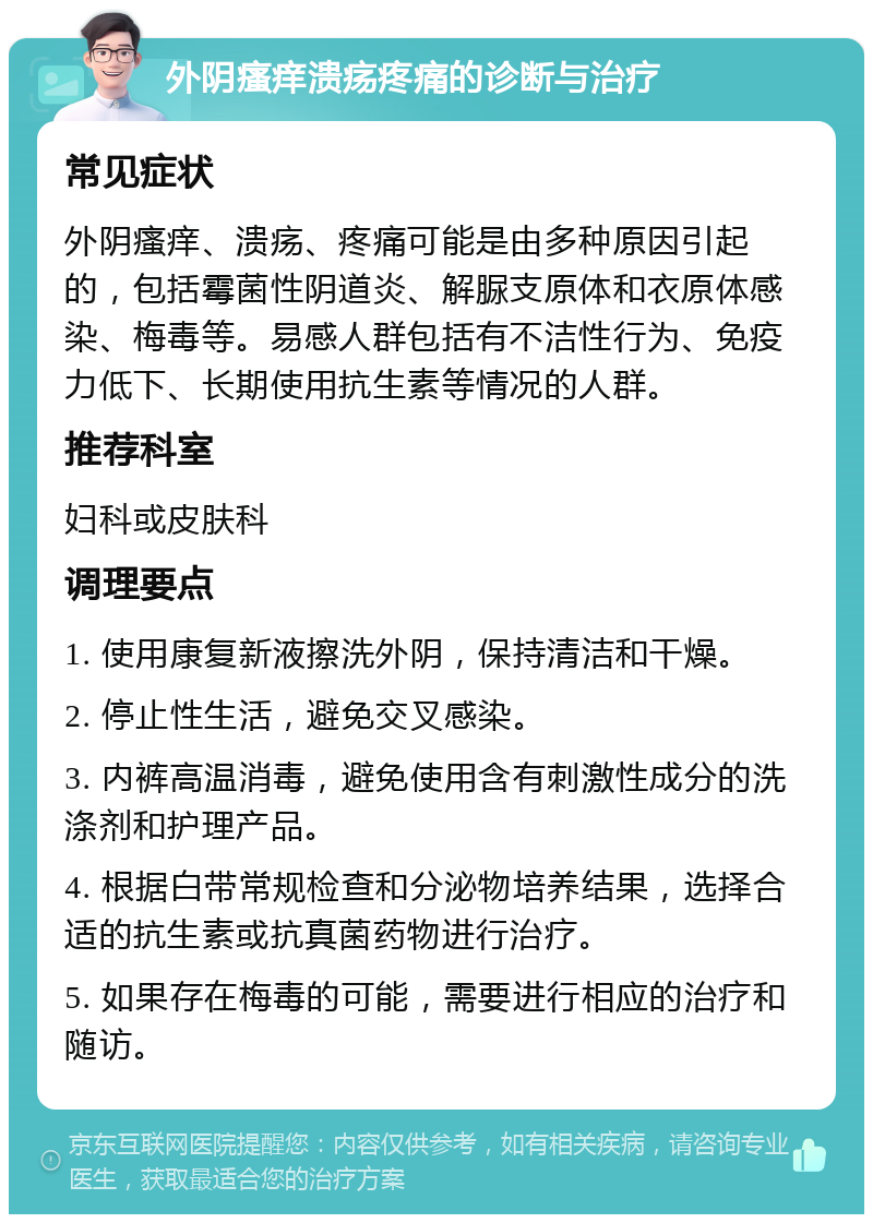 外阴瘙痒溃疡疼痛的诊断与治疗 常见症状 外阴瘙痒、溃疡、疼痛可能是由多种原因引起的，包括霉菌性阴道炎、解脲支原体和衣原体感染、梅毒等。易感人群包括有不洁性行为、免疫力低下、长期使用抗生素等情况的人群。 推荐科室 妇科或皮肤科 调理要点 1. 使用康复新液擦洗外阴，保持清洁和干燥。 2. 停止性生活，避免交叉感染。 3. 内裤高温消毒，避免使用含有刺激性成分的洗涤剂和护理产品。 4. 根据白带常规检查和分泌物培养结果，选择合适的抗生素或抗真菌药物进行治疗。 5. 如果存在梅毒的可能，需要进行相应的治疗和随访。