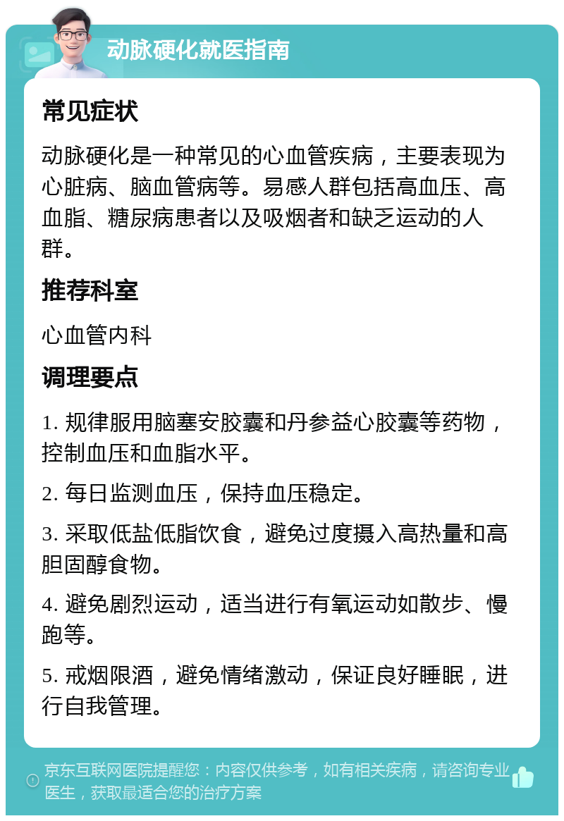 动脉硬化就医指南 常见症状 动脉硬化是一种常见的心血管疾病，主要表现为心脏病、脑血管病等。易感人群包括高血压、高血脂、糖尿病患者以及吸烟者和缺乏运动的人群。 推荐科室 心血管内科 调理要点 1. 规律服用脑塞安胶囊和丹参益心胶囊等药物，控制血压和血脂水平。 2. 每日监测血压，保持血压稳定。 3. 采取低盐低脂饮食，避免过度摄入高热量和高胆固醇食物。 4. 避免剧烈运动，适当进行有氧运动如散步、慢跑等。 5. 戒烟限酒，避免情绪激动，保证良好睡眠，进行自我管理。