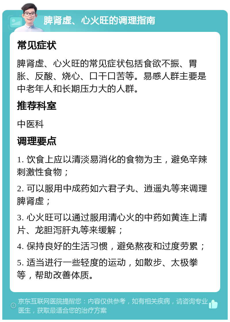 脾肾虚、心火旺的调理指南 常见症状 脾肾虚、心火旺的常见症状包括食欲不振、胃胀、反酸、烧心、口干口苦等。易感人群主要是中老年人和长期压力大的人群。 推荐科室 中医科 调理要点 1. 饮食上应以清淡易消化的食物为主，避免辛辣刺激性食物； 2. 可以服用中成药如六君子丸、逍遥丸等来调理脾肾虚； 3. 心火旺可以通过服用清心火的中药如黄连上清片、龙胆泻肝丸等来缓解； 4. 保持良好的生活习惯，避免熬夜和过度劳累； 5. 适当进行一些轻度的运动，如散步、太极拳等，帮助改善体质。