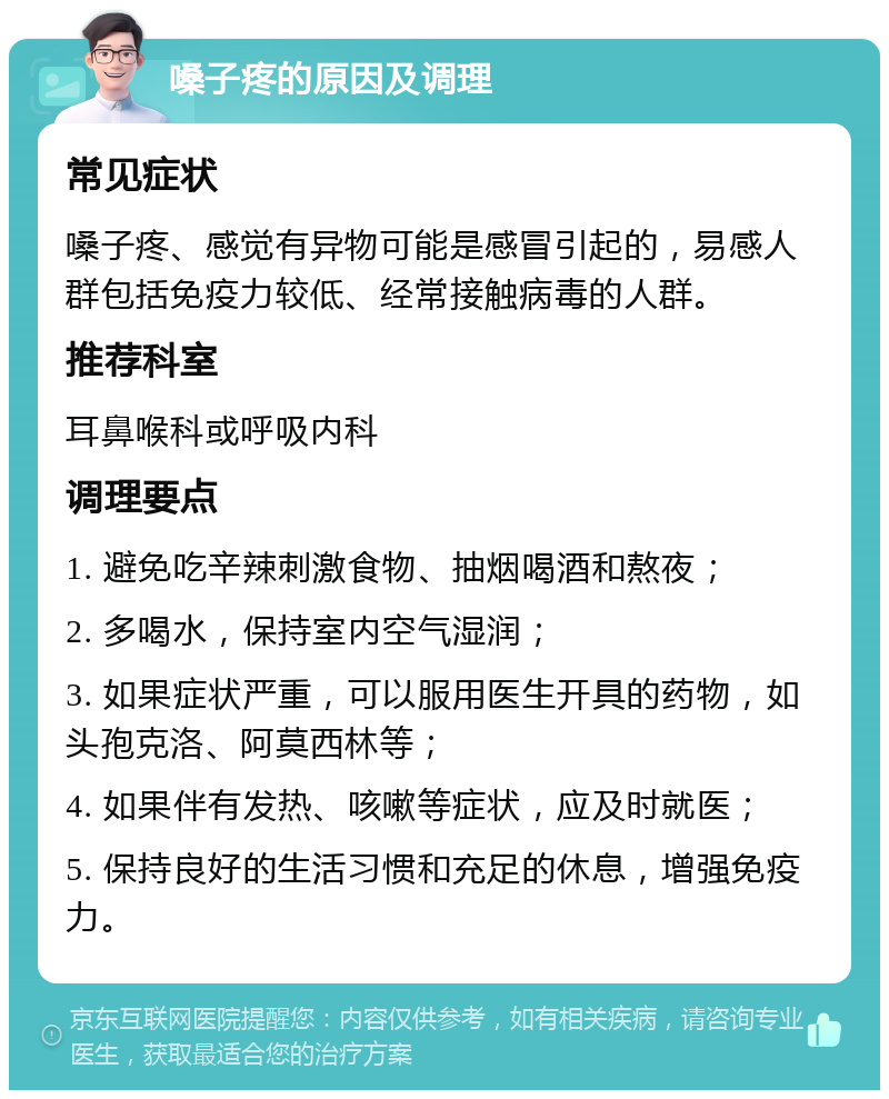 嗓子疼的原因及调理 常见症状 嗓子疼、感觉有异物可能是感冒引起的，易感人群包括免疫力较低、经常接触病毒的人群。 推荐科室 耳鼻喉科或呼吸内科 调理要点 1. 避免吃辛辣刺激食物、抽烟喝酒和熬夜； 2. 多喝水，保持室内空气湿润； 3. 如果症状严重，可以服用医生开具的药物，如头孢克洛、阿莫西林等； 4. 如果伴有发热、咳嗽等症状，应及时就医； 5. 保持良好的生活习惯和充足的休息，增强免疫力。