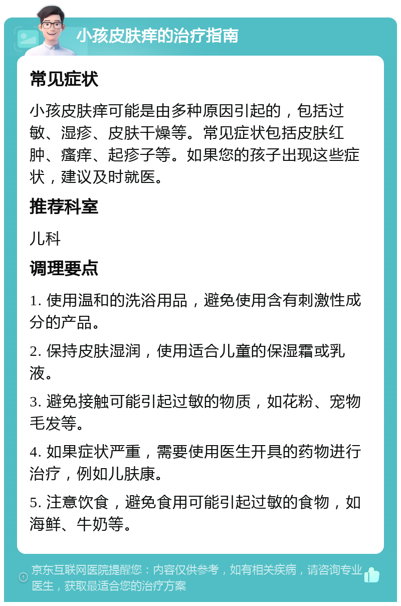 小孩皮肤痒的治疗指南 常见症状 小孩皮肤痒可能是由多种原因引起的，包括过敏、湿疹、皮肤干燥等。常见症状包括皮肤红肿、瘙痒、起疹子等。如果您的孩子出现这些症状，建议及时就医。 推荐科室 儿科 调理要点 1. 使用温和的洗浴用品，避免使用含有刺激性成分的产品。 2. 保持皮肤湿润，使用适合儿童的保湿霜或乳液。 3. 避免接触可能引起过敏的物质，如花粉、宠物毛发等。 4. 如果症状严重，需要使用医生开具的药物进行治疗，例如儿肤康。 5. 注意饮食，避免食用可能引起过敏的食物，如海鲜、牛奶等。