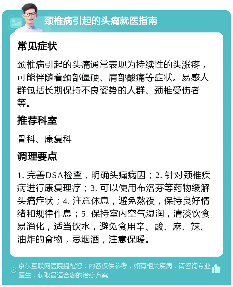 颈椎病引起的头痛就医指南 常见症状 颈椎病引起的头痛通常表现为持续性的头涨疼，可能伴随着颈部僵硬、肩部酸痛等症状。易感人群包括长期保持不良姿势的人群、颈椎受伤者等。 推荐科室 骨科、康复科 调理要点 1. 完善DSA检查，明确头痛病因；2. 针对颈椎疾病进行康复理疗；3. 可以使用布洛芬等药物缓解头痛症状；4. 注意休息，避免熬夜，保持良好情绪和规律作息；5. 保持室内空气湿润，清淡饮食易消化，适当饮水，避免食用辛、酸、麻、辣、油炸的食物，忌烟酒，注意保暖。