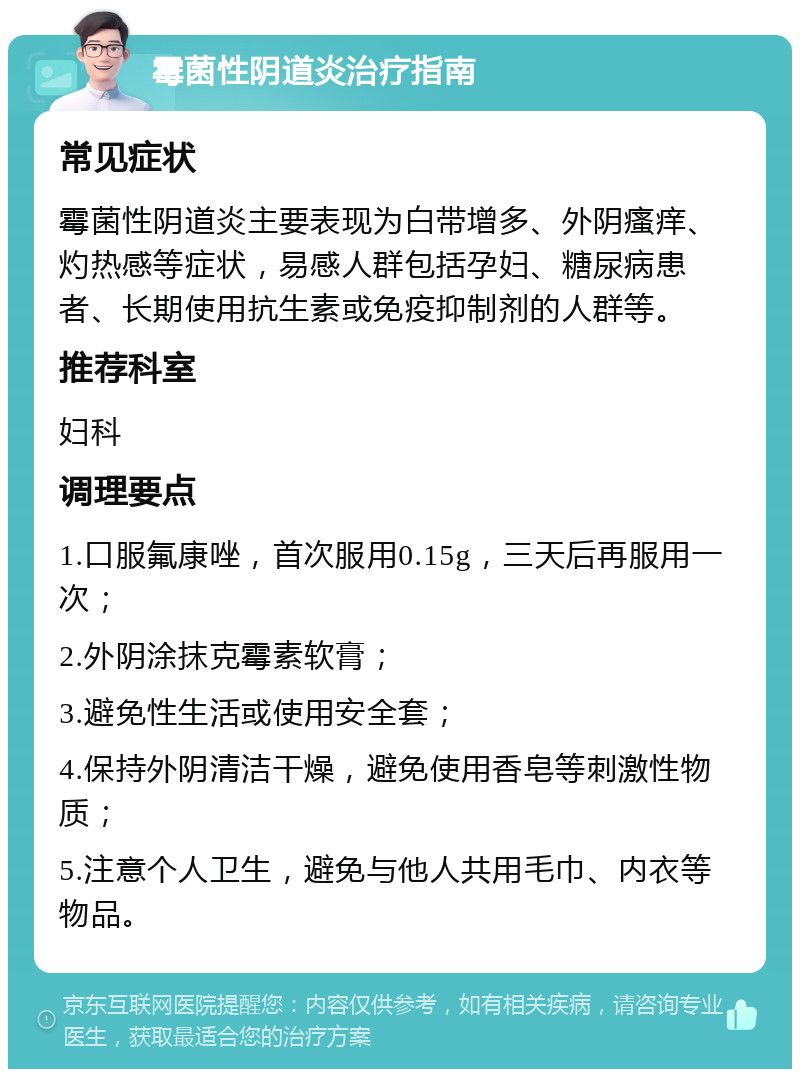 霉菌性阴道炎治疗指南 常见症状 霉菌性阴道炎主要表现为白带增多、外阴瘙痒、灼热感等症状，易感人群包括孕妇、糖尿病患者、长期使用抗生素或免疫抑制剂的人群等。 推荐科室 妇科 调理要点 1.口服氟康唑，首次服用0.15g，三天后再服用一次； 2.外阴涂抹克霉素软膏； 3.避免性生活或使用安全套； 4.保持外阴清洁干燥，避免使用香皂等刺激性物质； 5.注意个人卫生，避免与他人共用毛巾、内衣等物品。