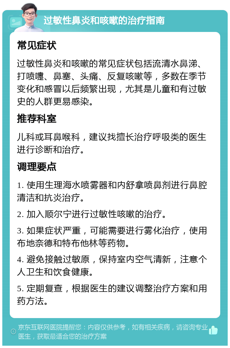 过敏性鼻炎和咳嗽的治疗指南 常见症状 过敏性鼻炎和咳嗽的常见症状包括流清水鼻涕、打喷嚏、鼻塞、头痛、反复咳嗽等，多数在季节变化和感冒以后频繁出现，尤其是儿童和有过敏史的人群更易感染。 推荐科室 儿科或耳鼻喉科，建议找擅长治疗呼吸类的医生进行诊断和治疗。 调理要点 1. 使用生理海水喷雾器和内舒拿喷鼻剂进行鼻腔清洁和抗炎治疗。 2. 加入顺尔宁进行过敏性咳嗽的治疗。 3. 如果症状严重，可能需要进行雾化治疗，使用布地奈德和特布他林等药物。 4. 避免接触过敏原，保持室内空气清新，注意个人卫生和饮食健康。 5. 定期复查，根据医生的建议调整治疗方案和用药方法。