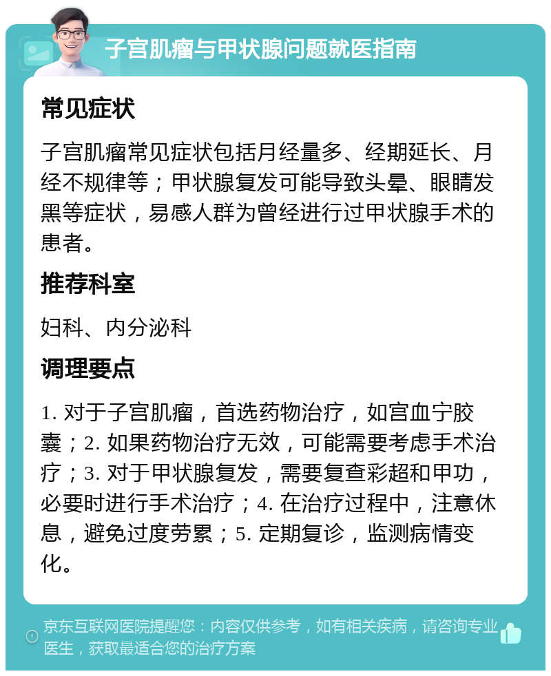 子宫肌瘤与甲状腺问题就医指南 常见症状 子宫肌瘤常见症状包括月经量多、经期延长、月经不规律等；甲状腺复发可能导致头晕、眼睛发黑等症状，易感人群为曾经进行过甲状腺手术的患者。 推荐科室 妇科、内分泌科 调理要点 1. 对于子宫肌瘤，首选药物治疗，如宫血宁胶囊；2. 如果药物治疗无效，可能需要考虑手术治疗；3. 对于甲状腺复发，需要复查彩超和甲功，必要时进行手术治疗；4. 在治疗过程中，注意休息，避免过度劳累；5. 定期复诊，监测病情变化。