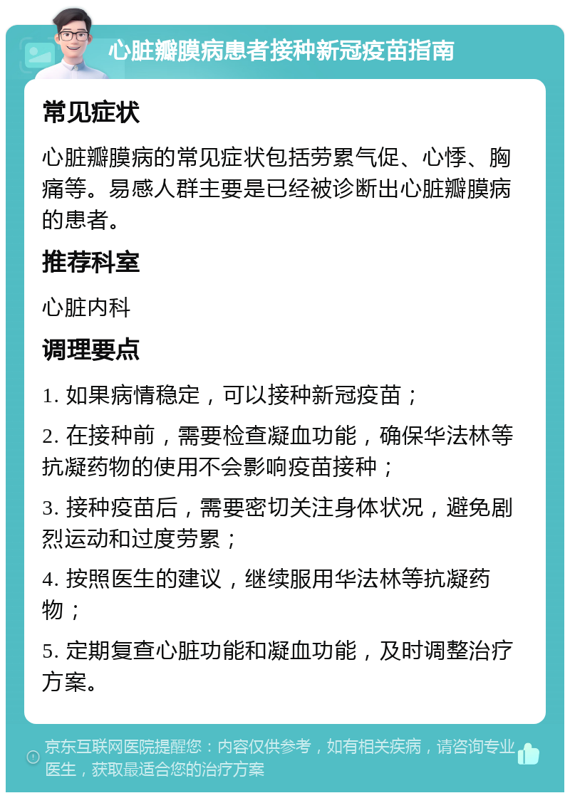 心脏瓣膜病患者接种新冠疫苗指南 常见症状 心脏瓣膜病的常见症状包括劳累气促、心悸、胸痛等。易感人群主要是已经被诊断出心脏瓣膜病的患者。 推荐科室 心脏内科 调理要点 1. 如果病情稳定，可以接种新冠疫苗； 2. 在接种前，需要检查凝血功能，确保华法林等抗凝药物的使用不会影响疫苗接种； 3. 接种疫苗后，需要密切关注身体状况，避免剧烈运动和过度劳累； 4. 按照医生的建议，继续服用华法林等抗凝药物； 5. 定期复查心脏功能和凝血功能，及时调整治疗方案。