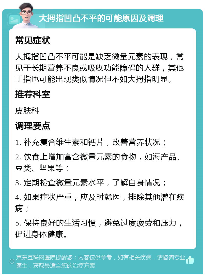 大拇指凹凸不平的可能原因及调理 常见症状 大拇指凹凸不平可能是缺乏微量元素的表现，常见于长期营养不良或吸收功能障碍的人群，其他手指也可能出现类似情况但不如大拇指明显。 推荐科室 皮肤科 调理要点 1. 补充复合维生素和钙片，改善营养状况； 2. 饮食上增加富含微量元素的食物，如海产品、豆类、坚果等； 3. 定期检查微量元素水平，了解自身情况； 4. 如果症状严重，应及时就医，排除其他潜在疾病； 5. 保持良好的生活习惯，避免过度疲劳和压力，促进身体健康。