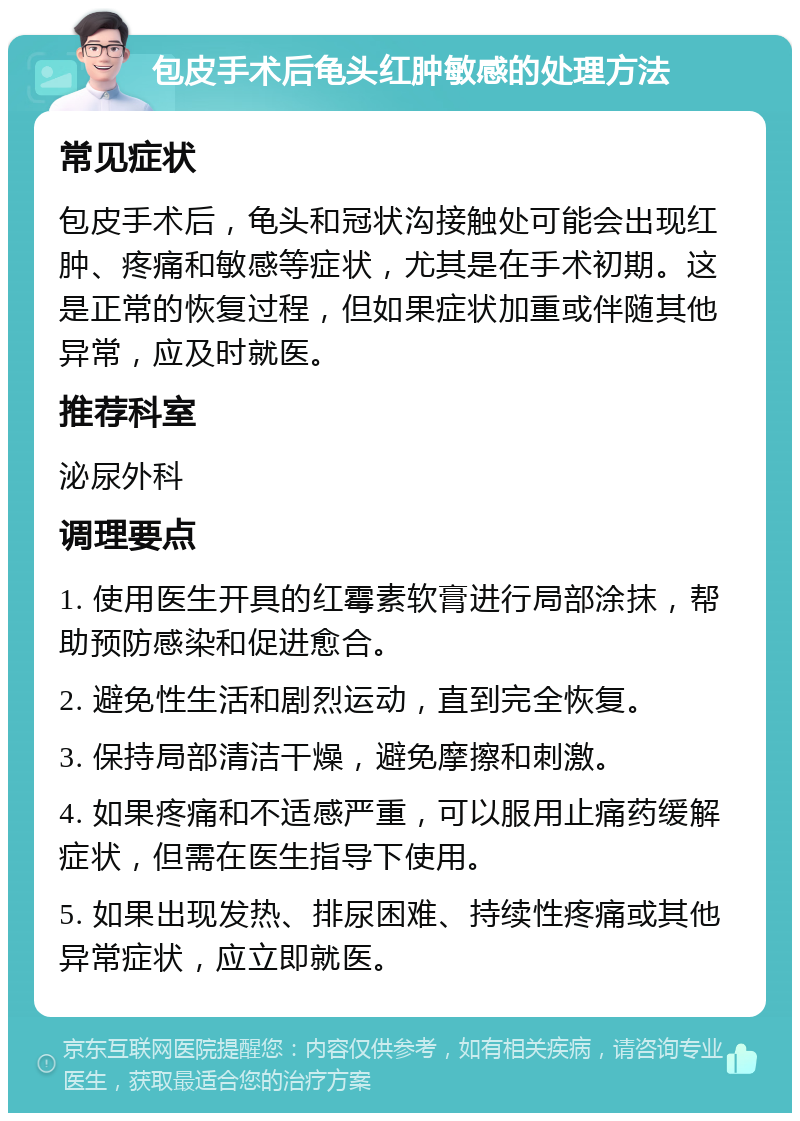 包皮手术后龟头红肿敏感的处理方法 常见症状 包皮手术后，龟头和冠状沟接触处可能会出现红肿、疼痛和敏感等症状，尤其是在手术初期。这是正常的恢复过程，但如果症状加重或伴随其他异常，应及时就医。 推荐科室 泌尿外科 调理要点 1. 使用医生开具的红霉素软膏进行局部涂抹，帮助预防感染和促进愈合。 2. 避免性生活和剧烈运动，直到完全恢复。 3. 保持局部清洁干燥，避免摩擦和刺激。 4. 如果疼痛和不适感严重，可以服用止痛药缓解症状，但需在医生指导下使用。 5. 如果出现发热、排尿困难、持续性疼痛或其他异常症状，应立即就医。