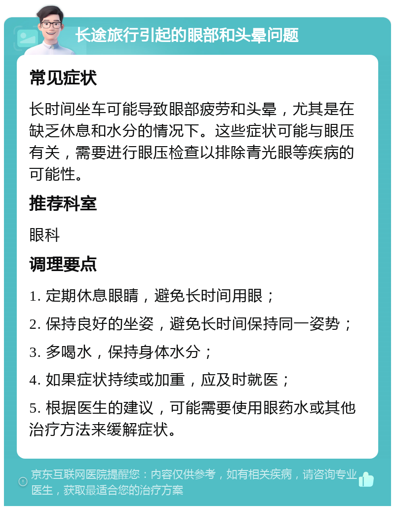 长途旅行引起的眼部和头晕问题 常见症状 长时间坐车可能导致眼部疲劳和头晕，尤其是在缺乏休息和水分的情况下。这些症状可能与眼压有关，需要进行眼压检查以排除青光眼等疾病的可能性。 推荐科室 眼科 调理要点 1. 定期休息眼睛，避免长时间用眼； 2. 保持良好的坐姿，避免长时间保持同一姿势； 3. 多喝水，保持身体水分； 4. 如果症状持续或加重，应及时就医； 5. 根据医生的建议，可能需要使用眼药水或其他治疗方法来缓解症状。