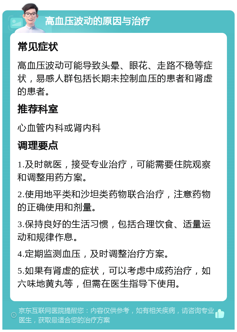 高血压波动的原因与治疗 常见症状 高血压波动可能导致头晕、眼花、走路不稳等症状，易感人群包括长期未控制血压的患者和肾虚的患者。 推荐科室 心血管内科或肾内科 调理要点 1.及时就医，接受专业治疗，可能需要住院观察和调整用药方案。 2.使用地平类和沙坦类药物联合治疗，注意药物的正确使用和剂量。 3.保持良好的生活习惯，包括合理饮食、适量运动和规律作息。 4.定期监测血压，及时调整治疗方案。 5.如果有肾虚的症状，可以考虑中成药治疗，如六味地黄丸等，但需在医生指导下使用。