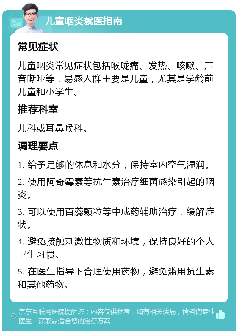 儿童咽炎就医指南 常见症状 儿童咽炎常见症状包括喉咙痛、发热、咳嗽、声音嘶哑等，易感人群主要是儿童，尤其是学龄前儿童和小学生。 推荐科室 儿科或耳鼻喉科。 调理要点 1. 给予足够的休息和水分，保持室内空气湿润。 2. 使用阿奇霉素等抗生素治疗细菌感染引起的咽炎。 3. 可以使用百蕊颗粒等中成药辅助治疗，缓解症状。 4. 避免接触刺激性物质和环境，保持良好的个人卫生习惯。 5. 在医生指导下合理使用药物，避免滥用抗生素和其他药物。