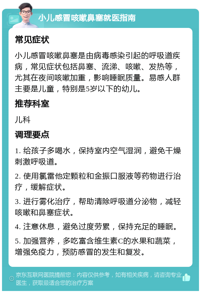 小儿感冒咳嗽鼻塞就医指南 常见症状 小儿感冒咳嗽鼻塞是由病毒感染引起的呼吸道疾病，常见症状包括鼻塞、流涕、咳嗽、发热等，尤其在夜间咳嗽加重，影响睡眠质量。易感人群主要是儿童，特别是5岁以下的幼儿。 推荐科室 儿科 调理要点 1. 给孩子多喝水，保持室内空气湿润，避免干燥刺激呼吸道。 2. 使用氯雷他定颗粒和金振口服液等药物进行治疗，缓解症状。 3. 进行雾化治疗，帮助清除呼吸道分泌物，减轻咳嗽和鼻塞症状。 4. 注意休息，避免过度劳累，保持充足的睡眠。 5. 加强营养，多吃富含维生素C的水果和蔬菜，增强免疫力，预防感冒的发生和复发。