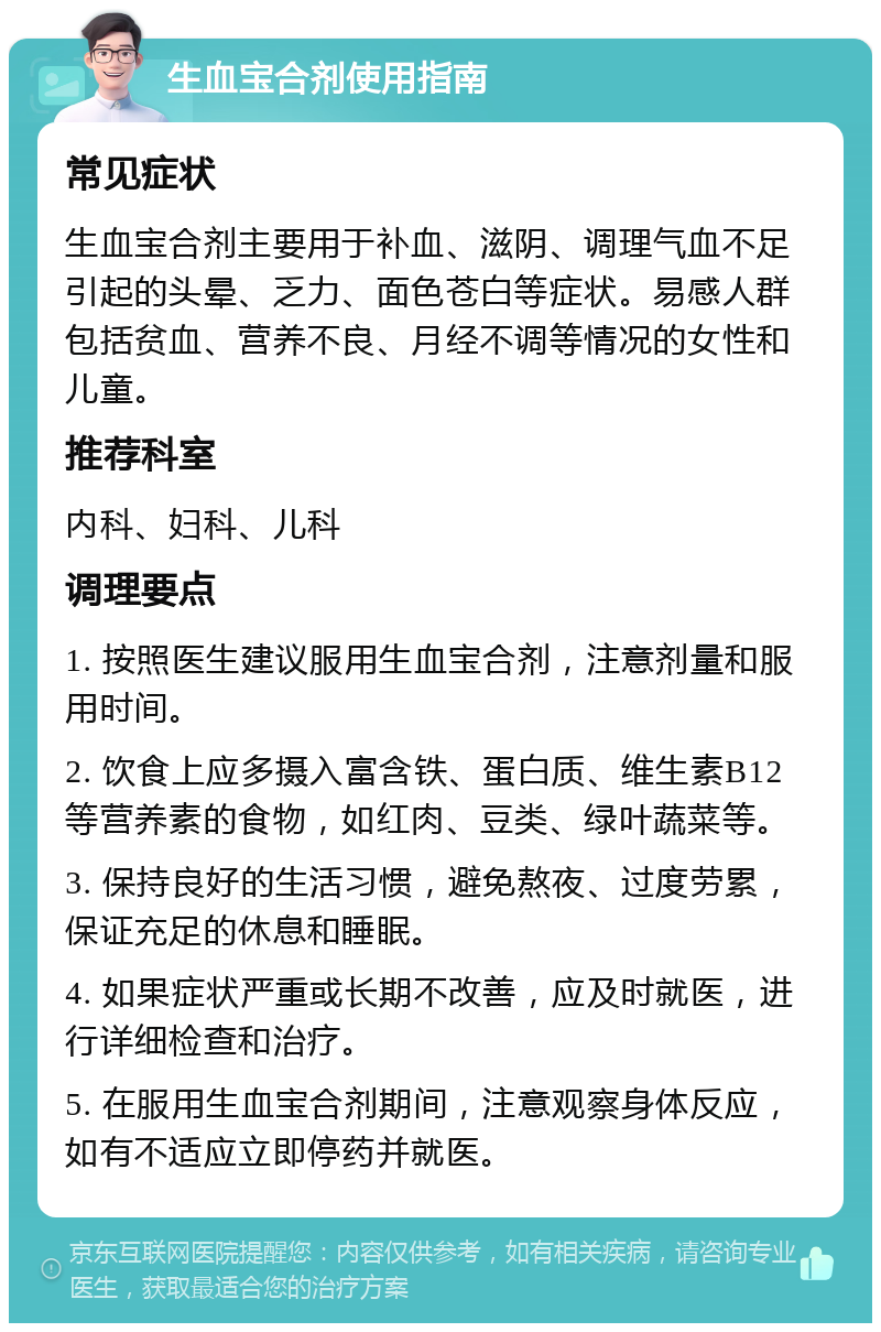 生血宝合剂使用指南 常见症状 生血宝合剂主要用于补血、滋阴、调理气血不足引起的头晕、乏力、面色苍白等症状。易感人群包括贫血、营养不良、月经不调等情况的女性和儿童。 推荐科室 内科、妇科、儿科 调理要点 1. 按照医生建议服用生血宝合剂，注意剂量和服用时间。 2. 饮食上应多摄入富含铁、蛋白质、维生素B12等营养素的食物，如红肉、豆类、绿叶蔬菜等。 3. 保持良好的生活习惯，避免熬夜、过度劳累，保证充足的休息和睡眠。 4. 如果症状严重或长期不改善，应及时就医，进行详细检查和治疗。 5. 在服用生血宝合剂期间，注意观察身体反应，如有不适应立即停药并就医。