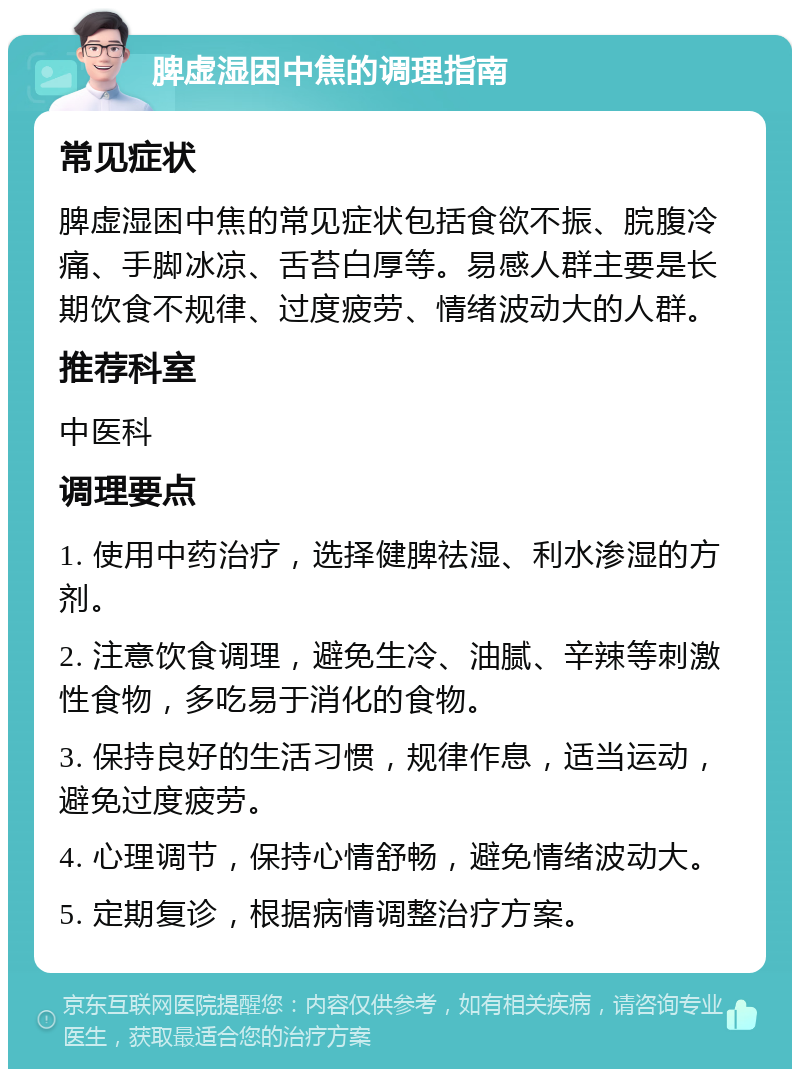 脾虚湿困中焦的调理指南 常见症状 脾虚湿困中焦的常见症状包括食欲不振、脘腹冷痛、手脚冰凉、舌苔白厚等。易感人群主要是长期饮食不规律、过度疲劳、情绪波动大的人群。 推荐科室 中医科 调理要点 1. 使用中药治疗，选择健脾祛湿、利水渗湿的方剂。 2. 注意饮食调理，避免生冷、油腻、辛辣等刺激性食物，多吃易于消化的食物。 3. 保持良好的生活习惯，规律作息，适当运动，避免过度疲劳。 4. 心理调节，保持心情舒畅，避免情绪波动大。 5. 定期复诊，根据病情调整治疗方案。