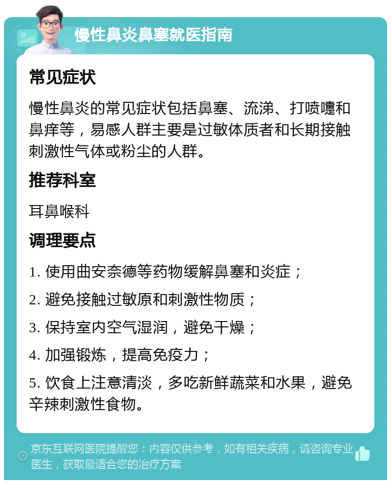 慢性鼻炎鼻塞就医指南 常见症状 慢性鼻炎的常见症状包括鼻塞、流涕、打喷嚏和鼻痒等，易感人群主要是过敏体质者和长期接触刺激性气体或粉尘的人群。 推荐科室 耳鼻喉科 调理要点 1. 使用曲安奈德等药物缓解鼻塞和炎症； 2. 避免接触过敏原和刺激性物质； 3. 保持室内空气湿润，避免干燥； 4. 加强锻炼，提高免疫力； 5. 饮食上注意清淡，多吃新鲜蔬菜和水果，避免辛辣刺激性食物。