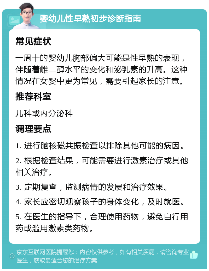 婴幼儿性早熟初步诊断指南 常见症状 一周十的婴幼儿胸部偏大可能是性早熟的表现，伴随着雌二醇水平的变化和泌乳素的升高。这种情况在女婴中更为常见，需要引起家长的注意。 推荐科室 儿科或内分泌科 调理要点 1. 进行脑核磁共振检查以排除其他可能的病因。 2. 根据检查结果，可能需要进行激素治疗或其他相关治疗。 3. 定期复查，监测病情的发展和治疗效果。 4. 家长应密切观察孩子的身体变化，及时就医。 5. 在医生的指导下，合理使用药物，避免自行用药或滥用激素类药物。