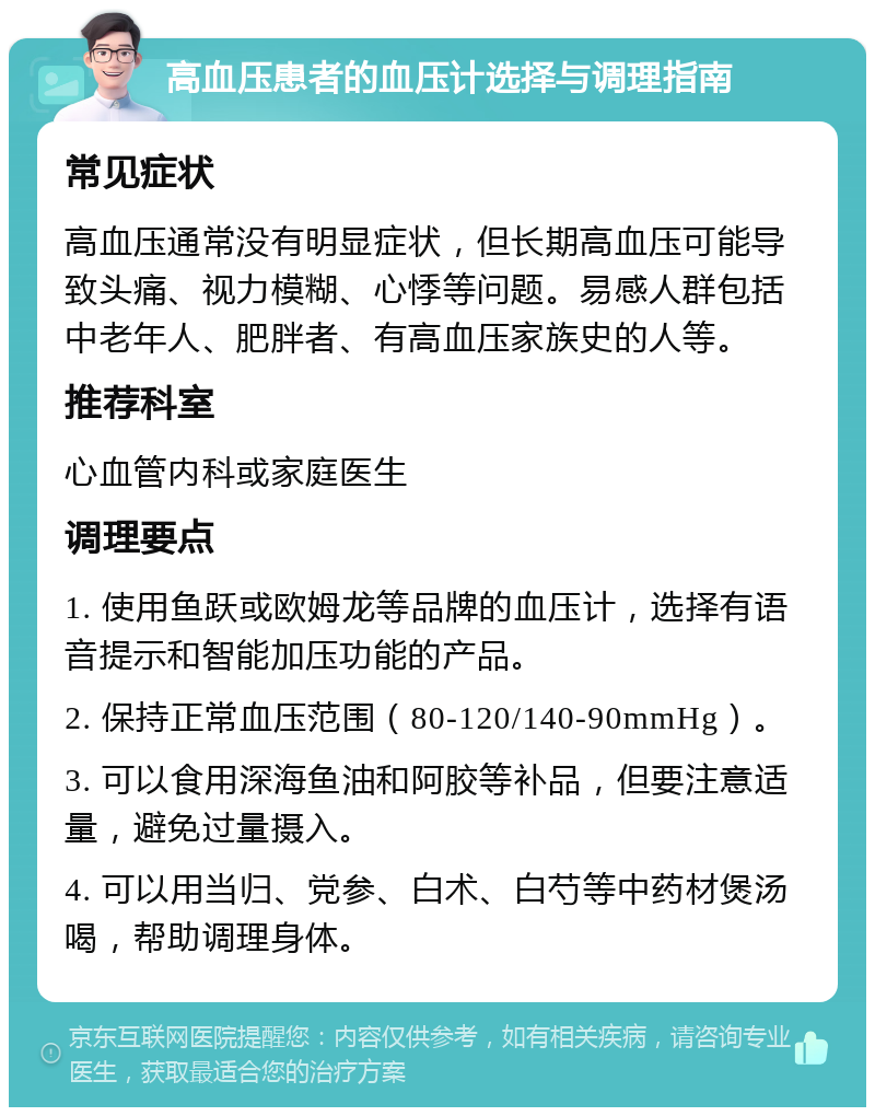 高血压患者的血压计选择与调理指南 常见症状 高血压通常没有明显症状，但长期高血压可能导致头痛、视力模糊、心悸等问题。易感人群包括中老年人、肥胖者、有高血压家族史的人等。 推荐科室 心血管内科或家庭医生 调理要点 1. 使用鱼跃或欧姆龙等品牌的血压计，选择有语音提示和智能加压功能的产品。 2. 保持正常血压范围（80-120/140-90mmHg）。 3. 可以食用深海鱼油和阿胶等补品，但要注意适量，避免过量摄入。 4. 可以用当归、党参、白术、白芍等中药材煲汤喝，帮助调理身体。