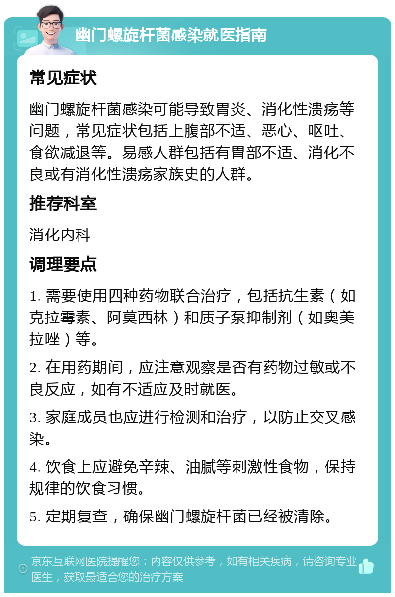 幽门螺旋杆菌感染就医指南 常见症状 幽门螺旋杆菌感染可能导致胃炎、消化性溃疡等问题，常见症状包括上腹部不适、恶心、呕吐、食欲减退等。易感人群包括有胃部不适、消化不良或有消化性溃疡家族史的人群。 推荐科室 消化内科 调理要点 1. 需要使用四种药物联合治疗，包括抗生素（如克拉霉素、阿莫西林）和质子泵抑制剂（如奥美拉唑）等。 2. 在用药期间，应注意观察是否有药物过敏或不良反应，如有不适应及时就医。 3. 家庭成员也应进行检测和治疗，以防止交叉感染。 4. 饮食上应避免辛辣、油腻等刺激性食物，保持规律的饮食习惯。 5. 定期复查，确保幽门螺旋杆菌已经被清除。