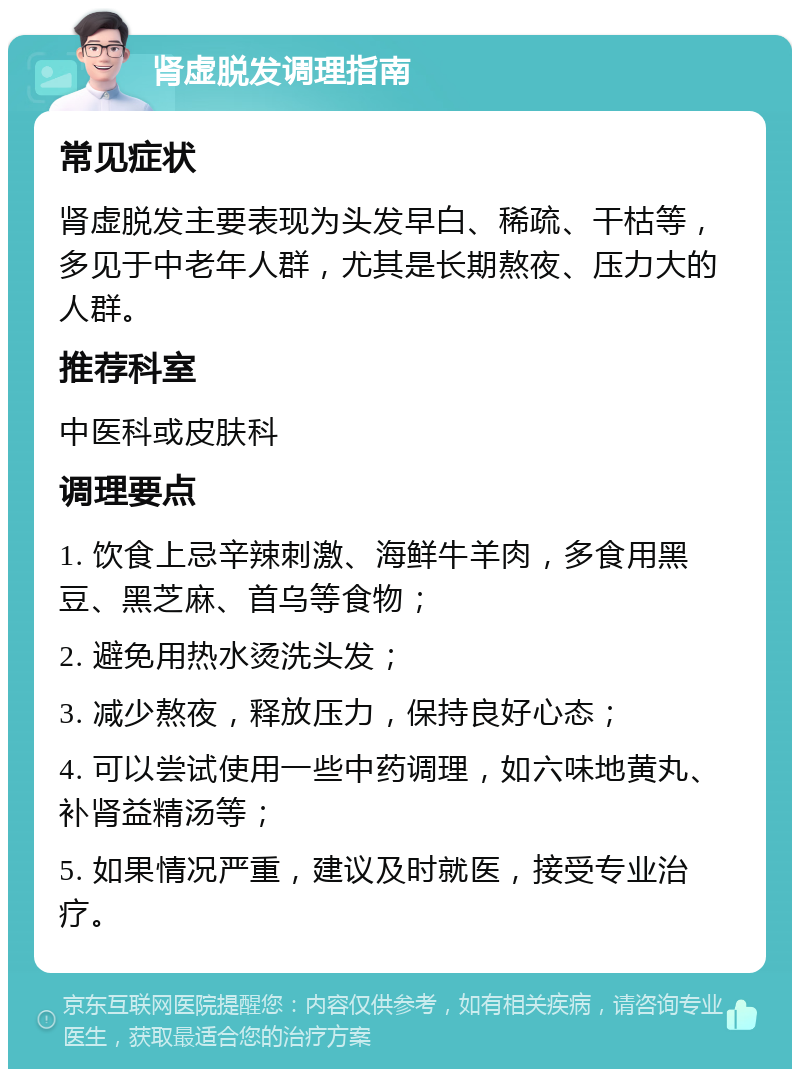 肾虚脱发调理指南 常见症状 肾虚脱发主要表现为头发早白、稀疏、干枯等，多见于中老年人群，尤其是长期熬夜、压力大的人群。 推荐科室 中医科或皮肤科 调理要点 1. 饮食上忌辛辣刺激、海鲜牛羊肉，多食用黑豆、黑芝麻、首乌等食物； 2. 避免用热水烫洗头发； 3. 减少熬夜，释放压力，保持良好心态； 4. 可以尝试使用一些中药调理，如六味地黄丸、补肾益精汤等； 5. 如果情况严重，建议及时就医，接受专业治疗。