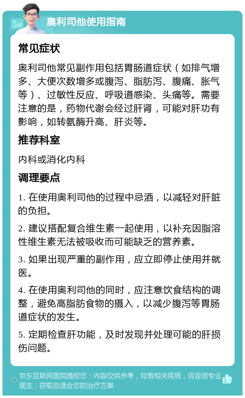 奥利司他使用指南 常见症状 奥利司他常见副作用包括胃肠道症状（如排气增多、大便次数增多或腹泻、脂肪泻、腹痛、胀气等）、过敏性反应、呼吸道感染、头痛等。需要注意的是，药物代谢会经过肝肾，可能对肝功有影响，如转氨酶升高、肝炎等。 推荐科室 内科或消化内科 调理要点 1. 在使用奥利司他的过程中忌酒，以减轻对肝脏的负担。 2. 建议搭配复合维生素一起使用，以补充因脂溶性维生素无法被吸收而可能缺乏的营养素。 3. 如果出现严重的副作用，应立即停止使用并就医。 4. 在使用奥利司他的同时，应注意饮食结构的调整，避免高脂肪食物的摄入，以减少腹泻等胃肠道症状的发生。 5. 定期检查肝功能，及时发现并处理可能的肝损伤问题。