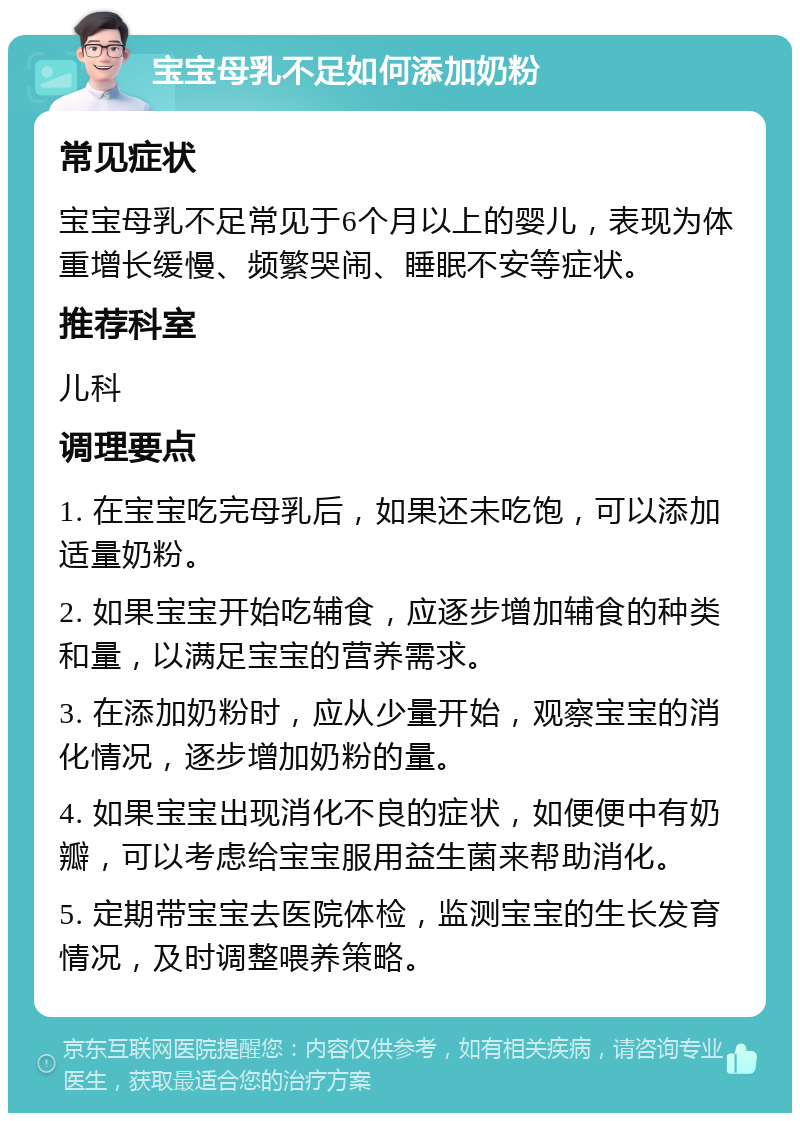 宝宝母乳不足如何添加奶粉 常见症状 宝宝母乳不足常见于6个月以上的婴儿，表现为体重增长缓慢、频繁哭闹、睡眠不安等症状。 推荐科室 儿科 调理要点 1. 在宝宝吃完母乳后，如果还未吃饱，可以添加适量奶粉。 2. 如果宝宝开始吃辅食，应逐步增加辅食的种类和量，以满足宝宝的营养需求。 3. 在添加奶粉时，应从少量开始，观察宝宝的消化情况，逐步增加奶粉的量。 4. 如果宝宝出现消化不良的症状，如便便中有奶瓣，可以考虑给宝宝服用益生菌来帮助消化。 5. 定期带宝宝去医院体检，监测宝宝的生长发育情况，及时调整喂养策略。