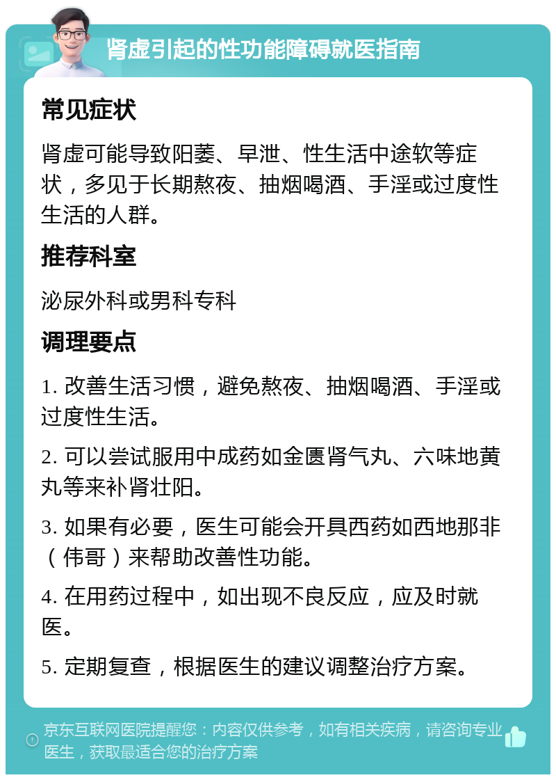 肾虚引起的性功能障碍就医指南 常见症状 肾虚可能导致阳萎、早泄、性生活中途软等症状，多见于长期熬夜、抽烟喝酒、手淫或过度性生活的人群。 推荐科室 泌尿外科或男科专科 调理要点 1. 改善生活习惯，避免熬夜、抽烟喝酒、手淫或过度性生活。 2. 可以尝试服用中成药如金匮肾气丸、六味地黄丸等来补肾壮阳。 3. 如果有必要，医生可能会开具西药如西地那非（伟哥）来帮助改善性功能。 4. 在用药过程中，如出现不良反应，应及时就医。 5. 定期复查，根据医生的建议调整治疗方案。