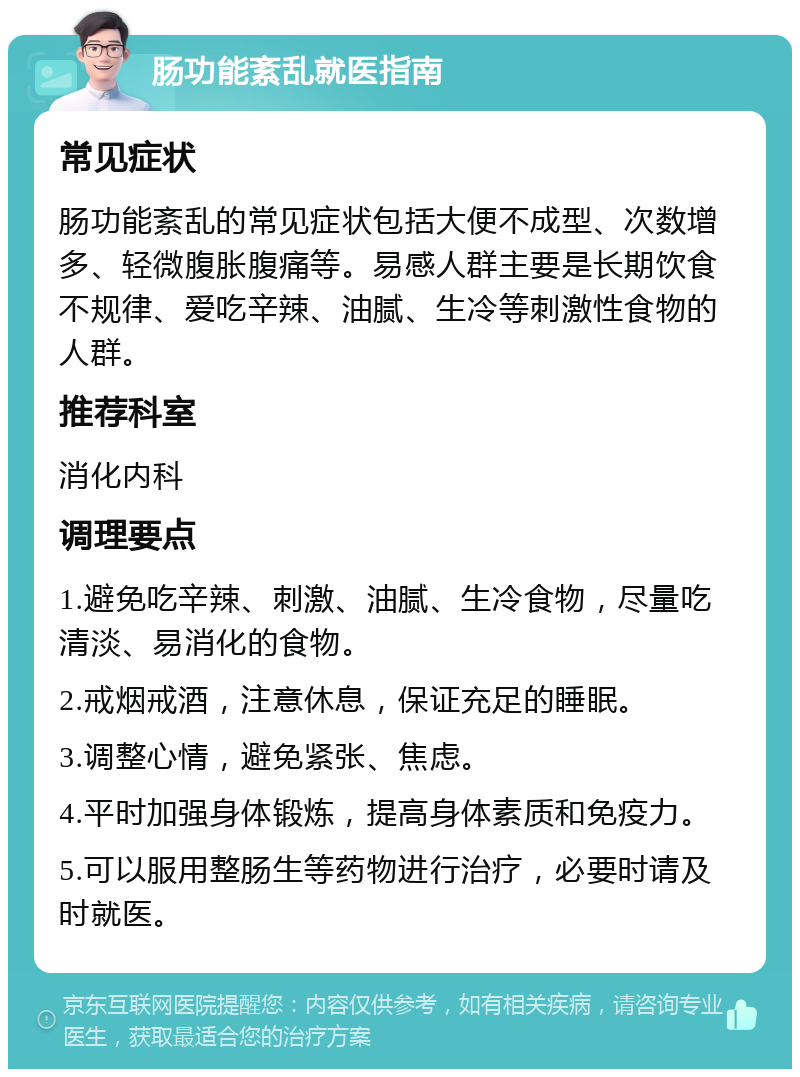 肠功能紊乱就医指南 常见症状 肠功能紊乱的常见症状包括大便不成型、次数增多、轻微腹胀腹痛等。易感人群主要是长期饮食不规律、爱吃辛辣、油腻、生冷等刺激性食物的人群。 推荐科室 消化内科 调理要点 1.避免吃辛辣、刺激、油腻、生冷食物，尽量吃清淡、易消化的食物。 2.戒烟戒酒，注意休息，保证充足的睡眠。 3.调整心情，避免紧张、焦虑。 4.平时加强身体锻炼，提高身体素质和免疫力。 5.可以服用整肠生等药物进行治疗，必要时请及时就医。