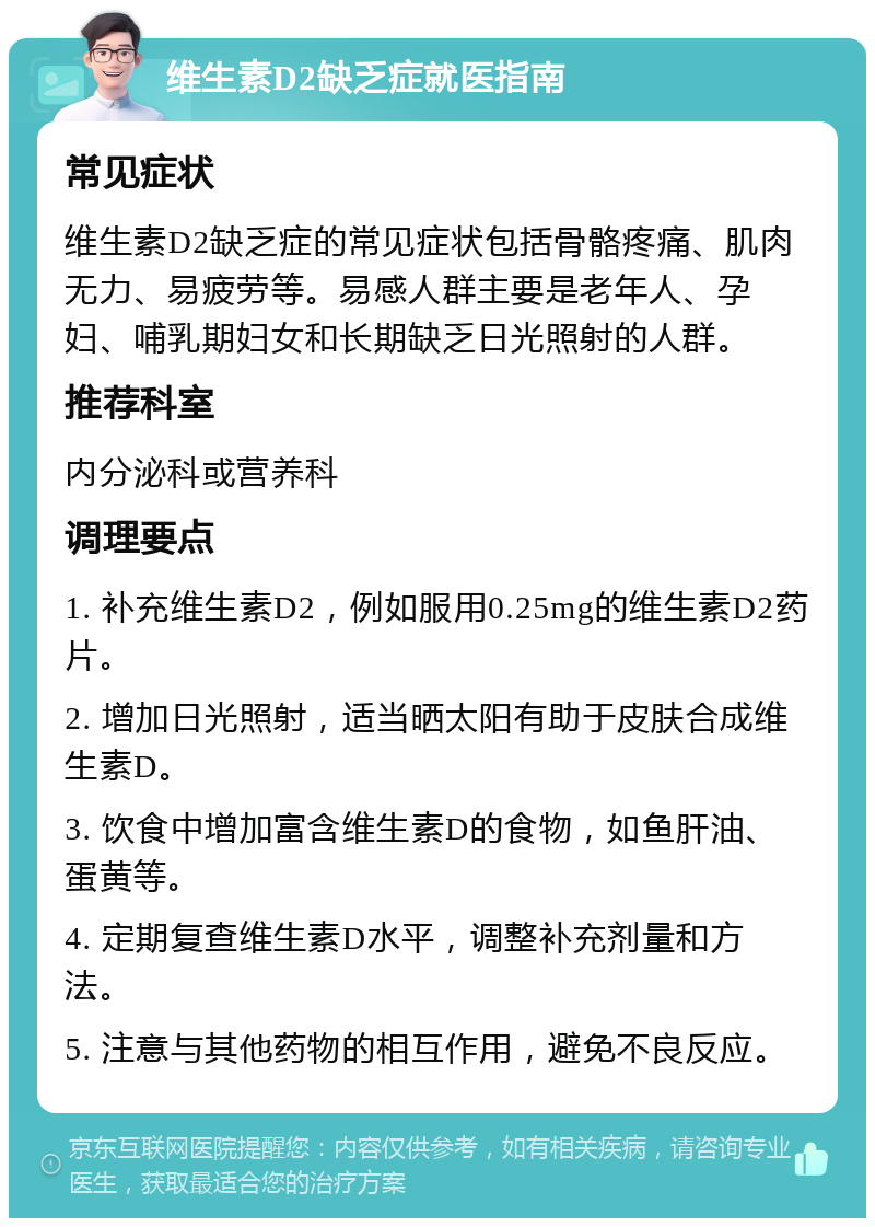 维生素D2缺乏症就医指南 常见症状 维生素D2缺乏症的常见症状包括骨骼疼痛、肌肉无力、易疲劳等。易感人群主要是老年人、孕妇、哺乳期妇女和长期缺乏日光照射的人群。 推荐科室 内分泌科或营养科 调理要点 1. 补充维生素D2，例如服用0.25mg的维生素D2药片。 2. 增加日光照射，适当晒太阳有助于皮肤合成维生素D。 3. 饮食中增加富含维生素D的食物，如鱼肝油、蛋黄等。 4. 定期复查维生素D水平，调整补充剂量和方法。 5. 注意与其他药物的相互作用，避免不良反应。