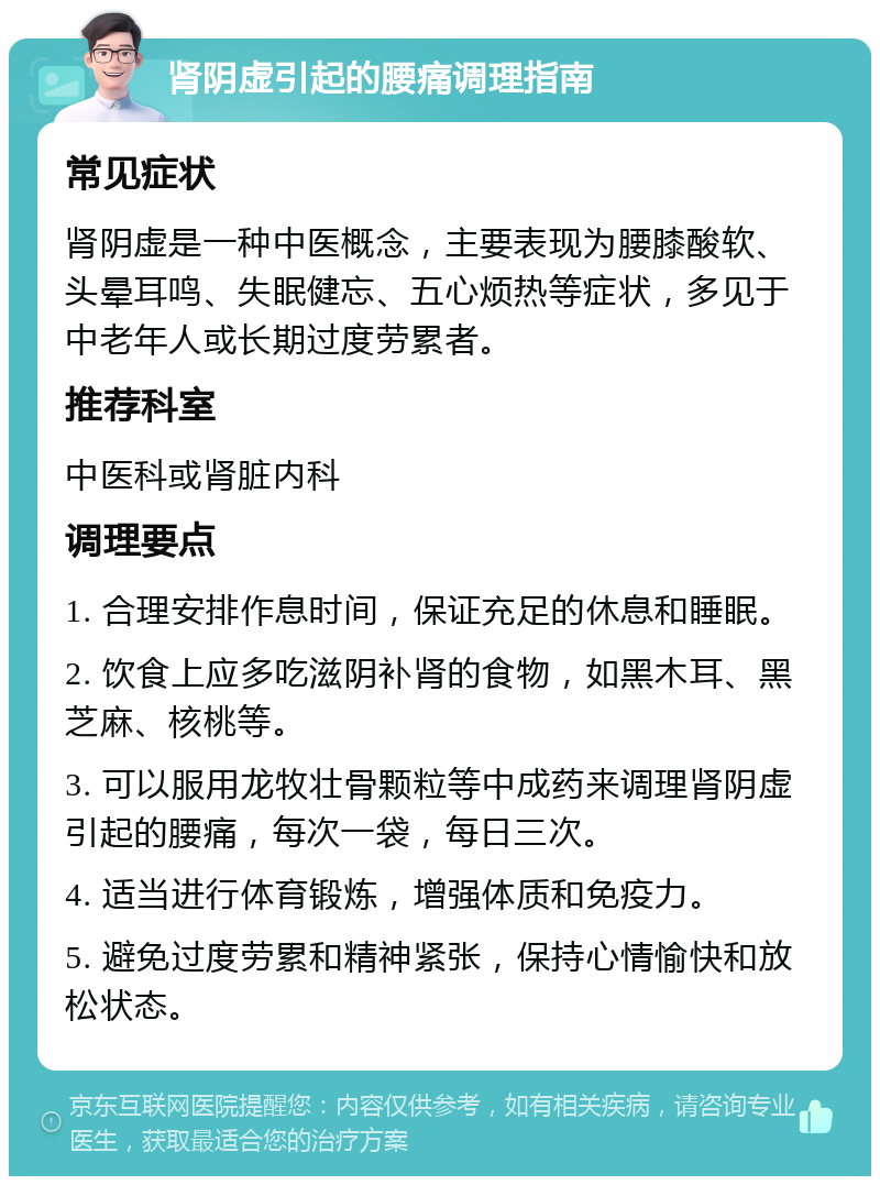 肾阴虚引起的腰痛调理指南 常见症状 肾阴虚是一种中医概念，主要表现为腰膝酸软、头晕耳鸣、失眠健忘、五心烦热等症状，多见于中老年人或长期过度劳累者。 推荐科室 中医科或肾脏内科 调理要点 1. 合理安排作息时间，保证充足的休息和睡眠。 2. 饮食上应多吃滋阴补肾的食物，如黑木耳、黑芝麻、核桃等。 3. 可以服用龙牧壮骨颗粒等中成药来调理肾阴虚引起的腰痛，每次一袋，每日三次。 4. 适当进行体育锻炼，增强体质和免疫力。 5. 避免过度劳累和精神紧张，保持心情愉快和放松状态。