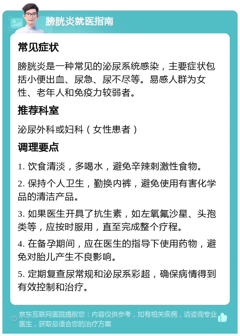 膀胱炎就医指南 常见症状 膀胱炎是一种常见的泌尿系统感染，主要症状包括小便出血、尿急、尿不尽等。易感人群为女性、老年人和免疫力较弱者。 推荐科室 泌尿外科或妇科（女性患者） 调理要点 1. 饮食清淡，多喝水，避免辛辣刺激性食物。 2. 保持个人卫生，勤换内裤，避免使用有害化学品的清洁产品。 3. 如果医生开具了抗生素，如左氧氟沙星、头孢类等，应按时服用，直至完成整个疗程。 4. 在备孕期间，应在医生的指导下使用药物，避免对胎儿产生不良影响。 5. 定期复查尿常规和泌尿系彩超，确保病情得到有效控制和治疗。